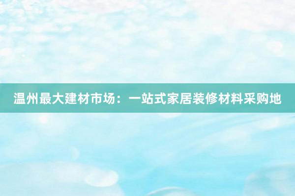 温州最大建材市场：一站式家居装修材料采购地